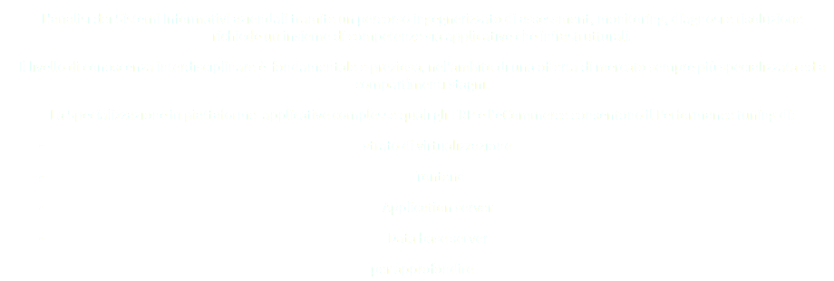 L'analisi dei Sistemi Informativi aziendali tramite un percorso ingegnerizzato di assessment, monitoring, diagnosi e risoluzione richiede un insieme di competenze sia applicative che infrastrutturali.
Il livello di conoscenza interdisciplinare è fondamentale e preziosa, nel'ambito di una offerta di mercato sempre più specializzata ed a compartimenti stagni.
La Specializzazione in piattaforme applicative complesse quali gli ERP e l'eCommerce consentono il Performance tuning di:
strato di virtualizzazione
Frontend Application server
Data base server
-- per approfondire --